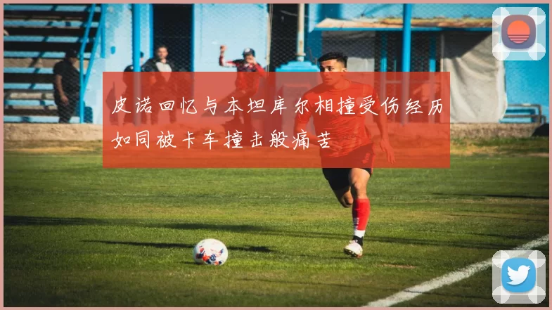 皮诺回忆与本坦库尔相撞受伤经历如同被卡车撞击般痛苦