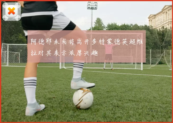 阿德耶米或将离开多特蒙德英超维拉对其表示浓厚兴趣