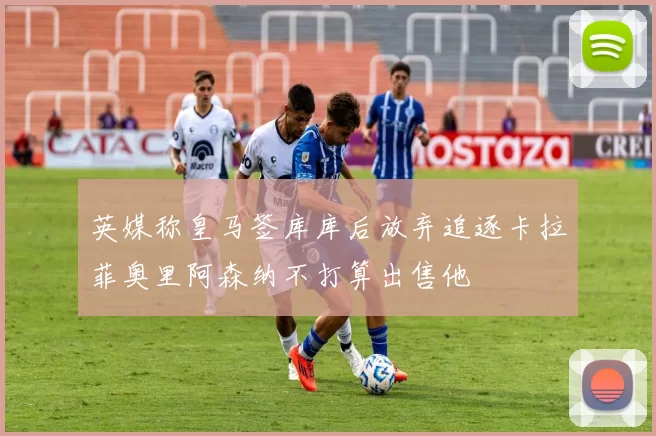 英媒称皇马签库库后放弃追逐卡拉菲奥里阿森纳不打算出售他