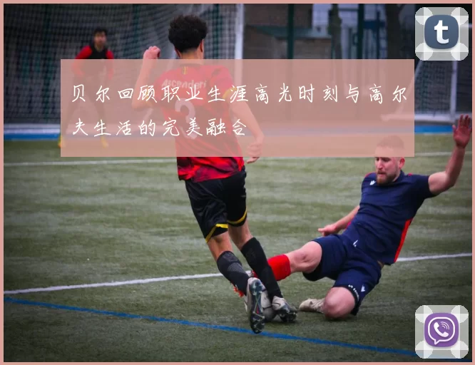 贝尔回顾职业生涯高光时刻与高尔夫生活的完美融合