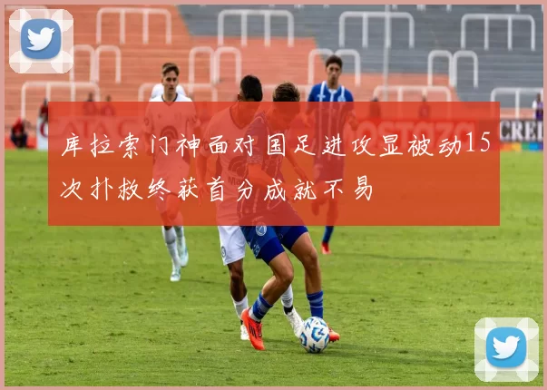 库拉索门神面对国足进攻显被动15次扑救终获首分成就不易