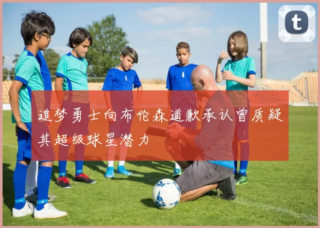 追梦勇士向布伦森道歉承认曾质疑其超级球星潜力