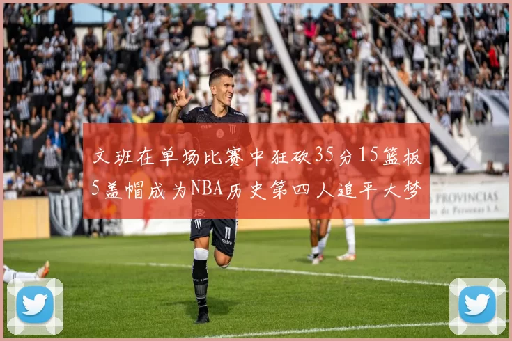 文班在单场比赛中狂砍35分15篮板5盖帽成为NBA历史第四人追平大梦鲨鱼天勾