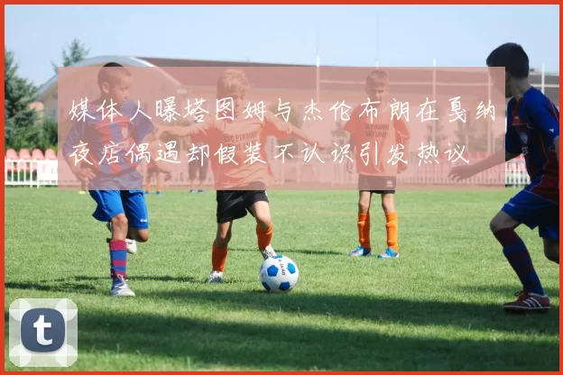媒体人曝塔图姆与杰伦布朗在戛纳夜店偶遇却假装不认识引发热议