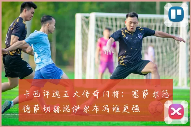 卡西评选五大传奇门将：塞萨尔范德萨切赫诺伊尔布冯谁更强