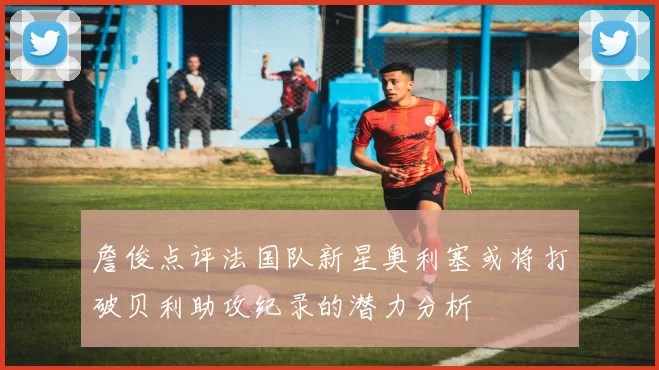 詹俊点评法国队新星奥利塞或将打破贝利助攻纪录的潜力分析