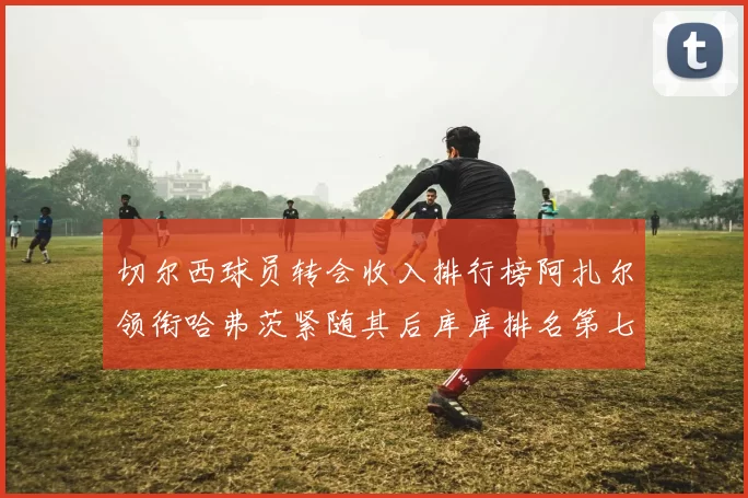 切尔西球员转会收入排行榜阿扎尔领衔哈弗茨紧随其后库库排名第七
