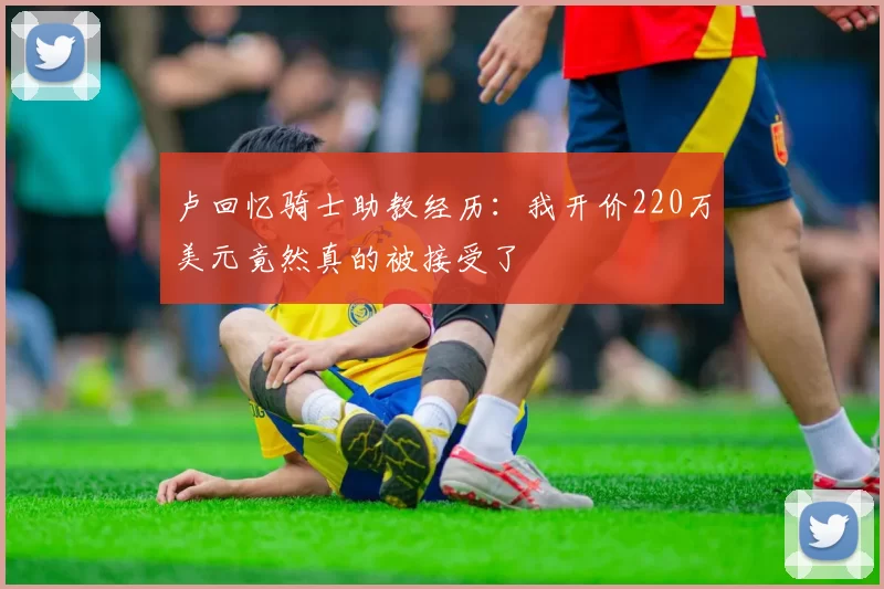 卢回忆骑士助教经历:我开价220万美元竟然真的被接受了