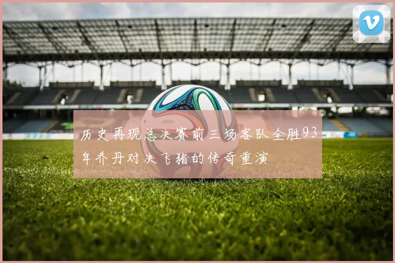 历史再现总决赛前三场客队全胜93年乔丹对决飞猪的传奇重演