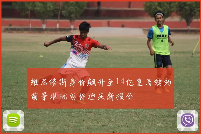 维尼修斯身价飙升至14亿皇马续约前景堪忧或将迎来新报价