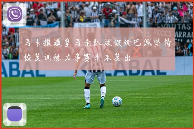 马卡报道皇马全队放假姆巴佩坚持恢复训练力争赛季末复出