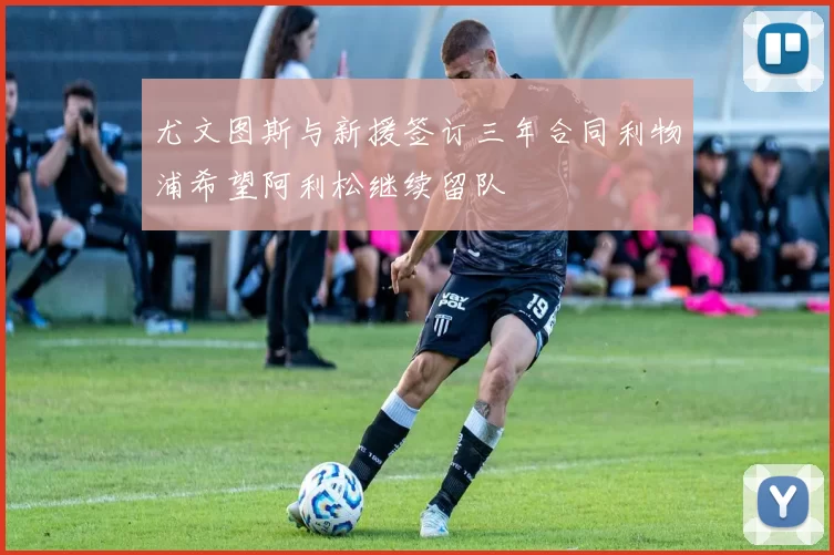 尤文图斯与新援签订三年合同利物浦希望阿利松继续留队
