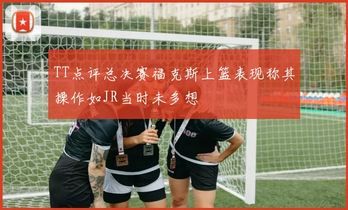 TT点评总决赛福克斯上篮表现称其操作如JR当时未多想