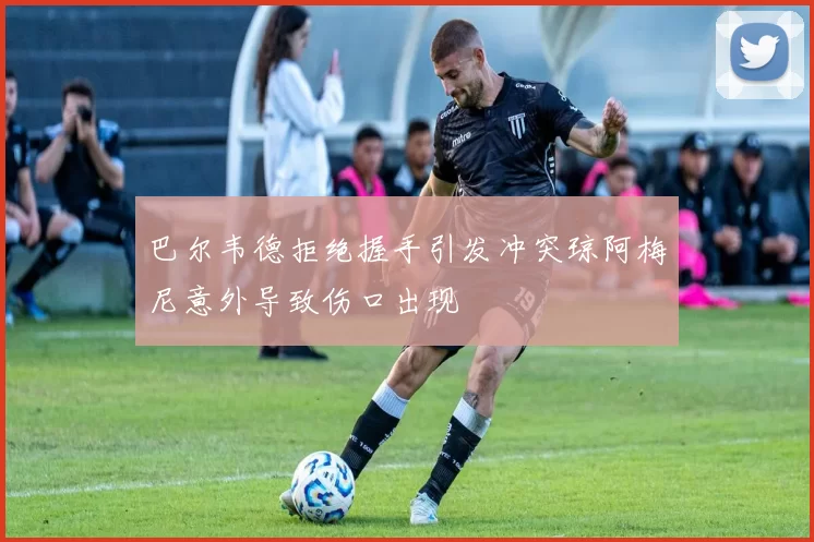 巴尔韦德拒绝握手引发冲突琼阿梅尼意外导致伤口出现