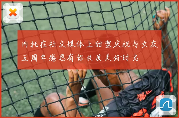 内托在社交媒体上甜蜜庆祝与女友五周年感恩有你共度美好时光