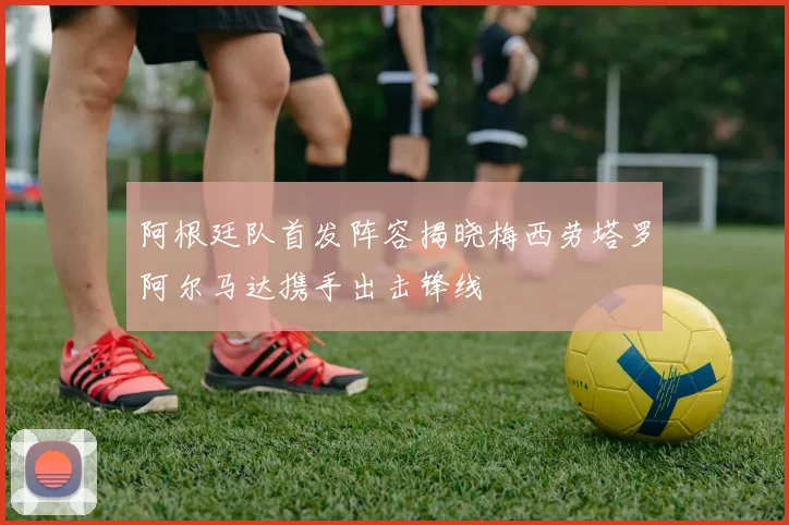阿根廷队首发阵容揭晓梅西劳塔罗阿尔马达携手出击锋线