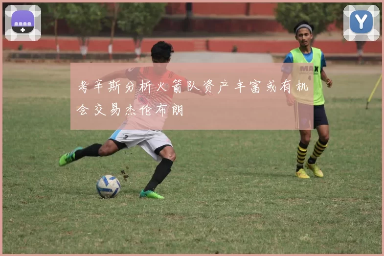 考辛斯分析火箭队资产丰富或有机会交易杰伦布朗