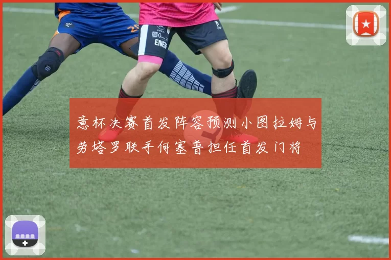 意杯决赛首发阵容预测小图拉姆与劳塔罗联手何塞普担任首发门将