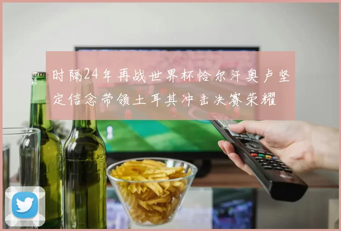时隔24年再战世界杯恰尔汗奥卢坚定信念带领土耳其冲击决赛荣耀