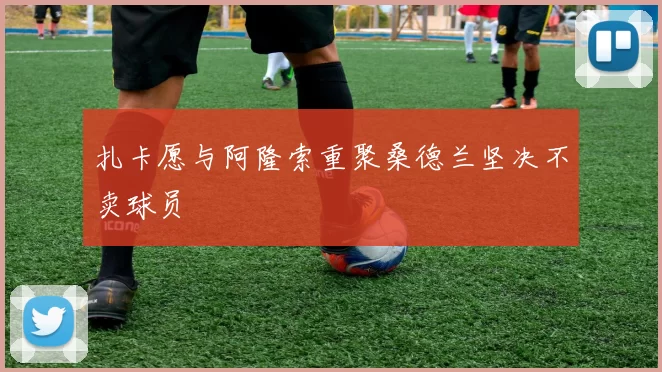 扎卡愿与阿隆索重聚桑德兰坚决不卖球员