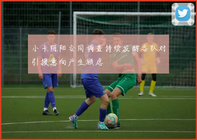 小卡阴阳合同调查持续发酵各队对引援意向产生顾虑