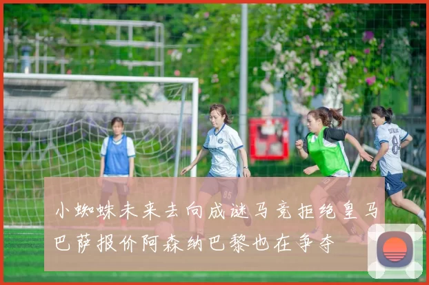 小蜘蛛未来去向成谜马竞拒绝皇马巴萨报价阿森纳巴黎也在争夺