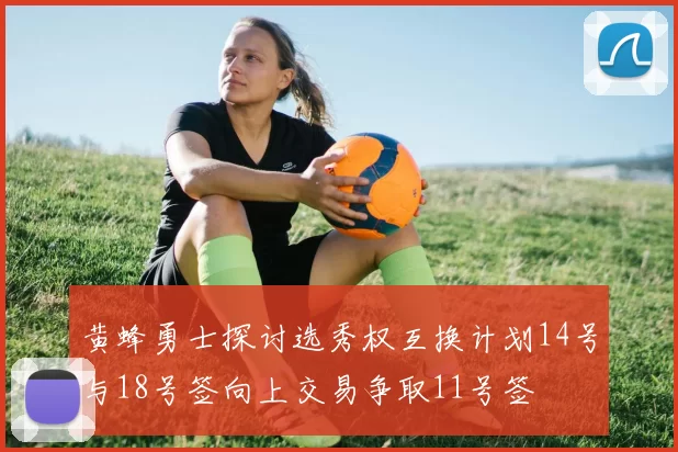 黄蜂勇士探讨选秀权互换计划14号与18号签向上交易争取11号签