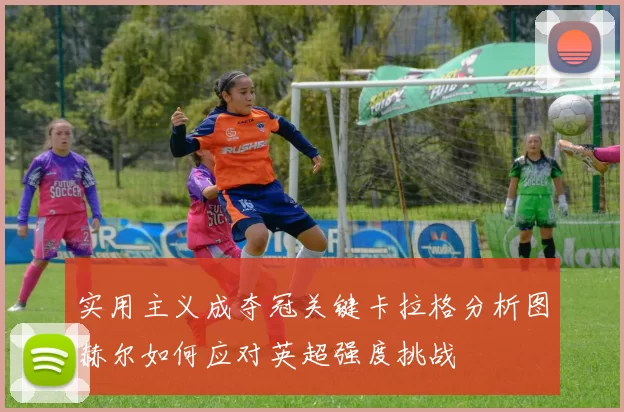 实用主义成夺冠关键卡拉格分析图赫尔如何应对英超强度挑战