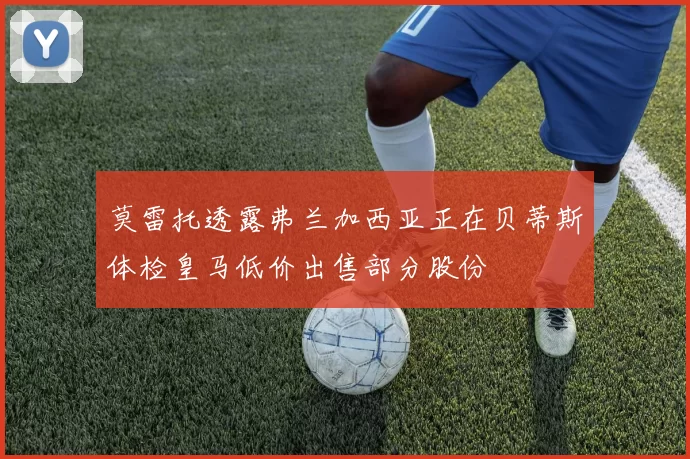 莫雷托透露弗兰加西亚正在贝蒂斯体检皇马低价出售部分股份